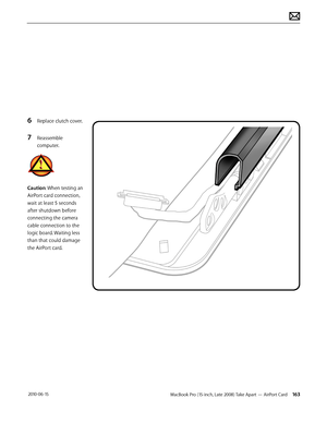 Page 163MacBook Pro (15-inch, Late 2008) Take Apart — AirPort Card 163 2010-06-15
6 Replace clutch cover.
7 Reassemble 
computer.
Caution: When testing an 
AirPort card connection, 
wait at least 5 seconds 
after shutdown before 
connecting the camera 
cable connection to the 
logic board. Waiting less 
than that could damage 
the AirPort card.  