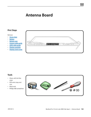 Page 164MacBook Pro (15-inch, Late 2008) Take Apart — Antenna Board 164 2010-06-15
First Steps
Remove:
• Access door
• Battery
• Bottom case
• Camera cable guide
• LVDS cable guide
• Display assembly
• Display clutch cover
Tools
• Clean, soft, lint-free 
cloth
• ESD wrist strap and 
mat
• Black stick
• Phillips #00 screwdriver
Antenna Board  