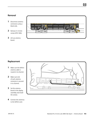 Page 165MacBook Pro (15-inch, Late 2008) Take Apart — Antenna Board 165 2010-06-15
Removal
1 Disconnect antenna 
connectors using a 
black stick.
2 Remove 4 ( 3-mm)
screws (076-1326).
3 Lift out antenna 
board.
Replacement
1 Make sure the AirPort 
antenna cable is 
routed in its channel.
2 Make sure end 
of each antenna 
connector is secured 
in its channel.
3 Set the antenna 
board in the display 
assembly and install 
the screws.
4 Connect the antennas 
to the AirPort card.  