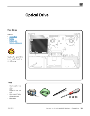 Page 166MacBook Pro (15-inch, Late 2008) Take Apart — Optical Drive 166 2010-06-15
First Steps
Remove:
• Access door
• Battery
• Bottom case
• Camera cable guide
Caution: The optical drive 
is very fragile. Handle by 
the sides only.
Tools
• Clean, soft, lint-free 
cloth
• ESD wrist strap and 
mat
• Magnetized Phillips 
#00 screwdriver
• Black stick
Optical Drive  