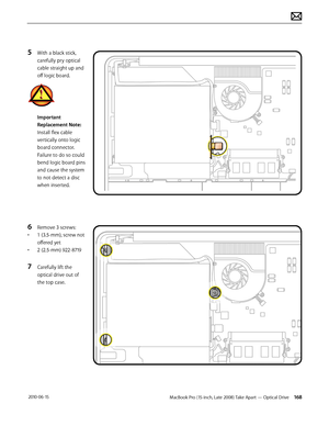 Page 168MacBook Pro (15-inch, Late 2008) Take Apart — Optical Drive 168 2010-06-15
5 With a black stick, 
carefully pry optical 
cable straight up and 
off logic board.
Important 
Replacement Note: 
Install flex cable 
vertically onto logic 
board connector. 
Failure to do so could 
bend logic board pins 
and cause the system 
to not detect a disc 
when inserted.
6 Remove 3 screws:
• 1 (3.5-mm), screw not 
offered yet
• 2 (2.5-mm) 922-8719
7 Carefully lift the 
optical drive out of 
the top case.  