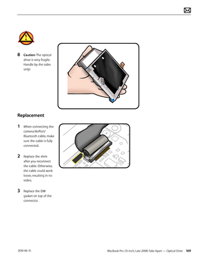 Page 169MacBook Pro (15-inch, Late 2008) Take Apart — Optical Drive 169 2010-06-15
8 Caution: The optical 
drive is very fragile. 
Handle by the sides 
only!
Replacement
1 When connecting the 
camera/AirPort/
Bluetooth cable, make 
sure the cable is fully 
connected.
2 Replace the shim 
after you reconnect 
the cable. Otherwise, 
the cable could work 
loose, resulting in no 
video.  
3 Replace the EMI 
gasket on top of the 
connector.  