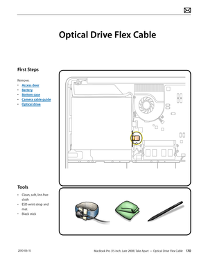 Page 170MacBook Pro (15-inch, Late 2008) Take Apart — Optical Drive Flex Cable 170 2010-06-15
First Steps
Remove:
• Access door
• Battery
• Bottom case
• Camera cable guide
• Optical drive
Tools
• Clean, soft, lint-free 
cloth
• ESD wrist strap and 
mat
• Black stick
Optical Drive Flex Cable  