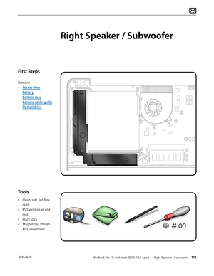 Page 172MacBook Pro (15-inch, Late 2008) Take Apart — Right Speaker / Subwoofer 172 2010-06-15
First Steps
Remove:
• Access door
• Battery
• Bottom case
• Camera cable guide
• Optical drive
Tools
• Clean, soft, lint-free 
cloth
• ESD wrist strap and 
mat
• Black stick
• Magnetized Phillips 
#00 screwdriver
Right Speaker / Subwoofer  