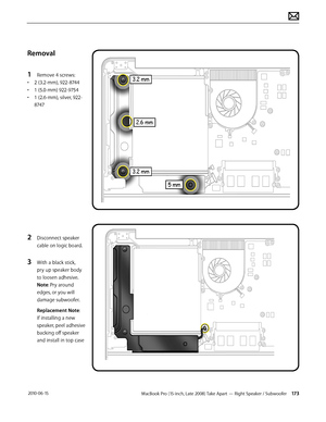 Page 173MacBook Pro (15-inch, Late 2008) Take Apart — Right Speaker / Subwoofer 173 2010-06-15
Removal
1 Remove 4 screws:
• 2 (3.2-mm), 922-8744
• 1 (5.0-mm) 922-9754
• 1 (2.6-mm), silver, 922-
8747
2 Disconnect speaker 
cable on logic board.
3 With a black stick, 
pry up speaker body 
to loosen adhesive. 
Note: Pry around 
edges, or you will 
damage subwoofer.
Replacement Note: 
If installing a new 
speaker, peel adhesive 
backing off speaker 
and install in top case  