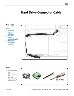 Page 174MacBook Pro (15-inch, Late 2008) Take Apart — Hard Drive Connector Cable 174 2010-06-15
First Steps
Remove:
• Access door
• Battery
• Bottom case
• Hard drive
• Midwall
• Camera cable guide
• Optical drive
• Right speaker/
subwoofer
Tools
• Clean, soft, lint-free 
cloth
• ESD wrist strap and 
mat
• Black stick
• Magnetized Phillips 
#00 screwdriver
Hard Drive Connector Cable  