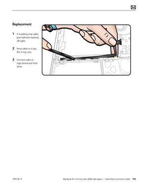 Page 176MacBook Pro (15-inch, Late 2008) Take Apart — Hard Drive Connector Cable 176 2010-06-15
Replacement
1 If installing new cable, 
peel adhesive backing 
off cable.
2 Press cable so it lays 
flat in top case.
3 Connect cable to 
logic board and hard 
drive.  