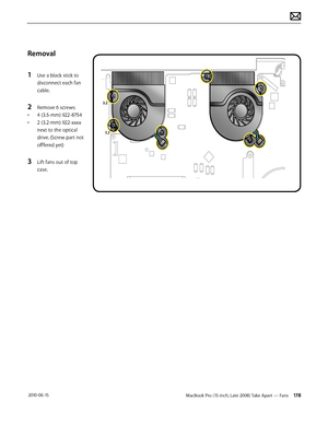 Page 178MacBook Pro (15-inch, Late 2008) Take Apart — Fans 178 2010-06-15
Removal
1 Use a black stick to 
disconnect each fan 
cable. 
2 Remove 6 screws:
• 4 (3.5-mm) 922-8754
• 2 (3.2-mm) 922-xxxx 
next to the optical 
drive. (Screw part not 
offfered yet)
3 Lift fans out of top 
case.  