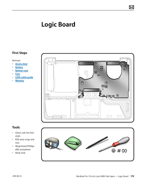 Page 179MacBook Pro (15-inch, Late 2008) Take Apart — Logic Board 179 2010-06-15
First Steps
Remove:
• Access door
• Battery
• Bottom case
• Fans
• LVDS cable guide
• Memory
Tools
• Clean, soft, lint-free 
cloth
• ESD wrist strap and 
mat
• Magnetized Phillips 
#00 screwdriver
• Black stick
Logic Board  