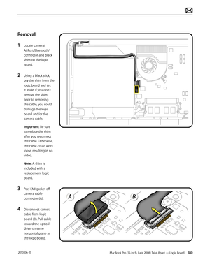 Page 180MacBook Pro (15-inch, Late 2008) Take Apart — Logic Board 180 2010-06-15
Removal
1 Locate camera/
AirPort/Bluetooth/ 
connector and black 
shim on the logic 
board.
2 Using a black stick, 
pry the shim from the 
logic board and set 
it aside. If you don’t 
remove the shim 
prior to removing 
the cable, you could 
damage the logic 
board and/or the 
camera cable.
Important: Be sure 
to replace the shim 
after you reconnect 
the cable. Otherwise, 
the cable could work 
loose, resulting in no 
video. 
Note:...