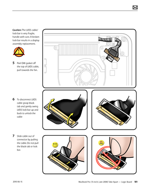 Page 181MacBook Pro (15-inch, Late 2008) Take Apart — Logic Board 181 2010-06-15
Caution: The LVDS cable/ 
lock bar is very fragile, 
handle with care. A broken 
lock bar results in a display 
assembly replacement.
5 Peel EMI gasket off 
the top of LVDS cable, 
pull towards the fan.
 
6 To disconnect LVDS 
cable grasp black 
tab and gently swing 
LVDS lock bar up and 
back to unlock the 
cable
7 Slide cable out of 
connector by pulling 
the cable. Do not pull 
the black tab or lock 
bar.  