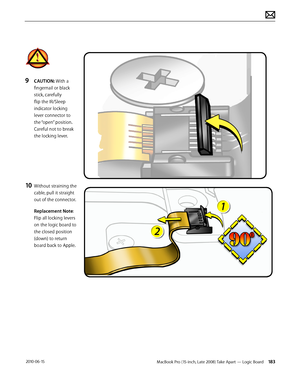 Page 183MacBook Pro (15-inch, Late 2008) Take Apart — Logic Board 183 2010-06-15
9 CAUTION: With a 
fingernail or black 
stick, carefully 
flip the IR/Sleep 
indicator locking 
lever connector to 
the “open” position. 
Careful not to break 
the locking lever.
10 Without straining the 
cable, pull it straight 
out of the connector.
Replacement Note: 
Flip all locking levers 
on the logic board to 
the closed position 
(down) to return 
board back to Apple.  