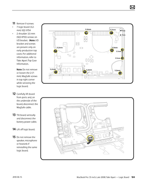 Page 184MacBook Pro (15-inch, Late 2008) Take Apart — Logic Board 184 2010-06-15
11 Remove 9 screws:
• 7 logic board (3.2-
mm) 922-9754
• 2 shoulder 3.5-mm 
(922-8753) screws on 
I/O bracket.  (Note: I/O 
bracket and screws 
are present only on 
early production top 
cases. For additional 
information, refer to 
Take Apart: Top Case 
Information.
Note: Do not remove 
or loosen the 2 (7-
mm) MagSafe screws 
in top right corner 
while servicing the 
logic board.
12 Carefully lift board 
from ports and, on 
the...