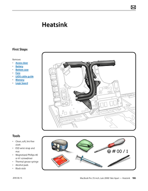 Page 186MacBook Pro (15-inch, Late 2008) Take Apart — Heatsink 186 2010-06-15
First Steps
Remove:
• Access door
• Battery
• Bottom case
• Fans
• LVDS cable guide
• Memory
• Logic board
Tools
• Clean, soft, lint-free 
cloth
• ESD wrist strap and 
mat
• Magnetized Phillips #0 
or #1 screwdriver
• Thermal grease syringe
• Alcohol pads
• Black stick
Heatsink  