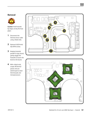 Page 187MacBook Pro (15-inch, Late 2008) Take Apart — Heatsink 187 2010-06-15
Removal
Caution: Hold heatsink 
by edges, not by the heat 
pipes:
1 Disconnect the 
thermal sensor cable 
using a black stick.
2 Remove 8 (8.39-mm) 
922-8799 screws.
3 Keeping heatsink 
parallel to logic board, 
gently wiggle the 
heatsink to loosen the  
bond to the board. 
4 With a black stick, 
scrape off thermal 
grease and use 
alcohol pad to clean 
thermal pads and 
microprocessors.  