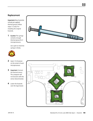 Page 188MacBook Pro (15-inch, Late 2008) Take Apart — Heatsink 188 2010-06-15
Replacement
Important: New heatsinks 
include pre-applied 
thermal grease. Follow 
steps 1-2 only if re-
installing the original 
heatsink. 
1 Caution: The syringe 
contains enough 
thermal grease for 3 
microprocessors.
Use a pen to mark the 
syringe in thirds.
2 Inject 1/3 of grease 
on the center of each 
microprocessor.
3 Important: Connect 
the thermal sensor. 
The computer will 
not function with the 
sensor disconnected.
4 Lower...