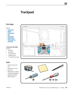 Page 190MacBook Pro (15-inch, Late 2008) Take Apart — Trackpad 190 2010-06-15
First Steps
Remove:
• Access door
• Battery
• Bottom case
• Fans
• Logic board
• Optical drive
• Right speaker / 
subwoofer
Trackpad Kit 922-9008 
includes:
• trackpad
• black label
• 2 metal flexures
• 6 Ph#00 screws
• 1 tri-lobe #0 set screw
Tools
• ESD wrist strap and 
mat
• Sticky (Post-It) notes
• Black stick
• Magnetized tri-lobe #0 
screwdriver (922-8991)
• Magnetized Phillips 
#00 screwdriver
Trackpad  