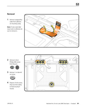 Page 191MacBook Pro (15-inch, Late 2008) Take Apart — Trackpad 191 2010-06-15
Removal
1 Remove trackpad flex 
cable from adhesive 
on mounting ramp.
Note: If a bar code label 
stays stuck to adhesive, be 
sure to remove it.
2 Remove 6 short 
Phillips #00 screws 
from flexures.
3 Remove 1 tri-lobe #0 
set screw.
4 Dispose of old screws; 
they lose their ability 
to hold securely if 
reused.  