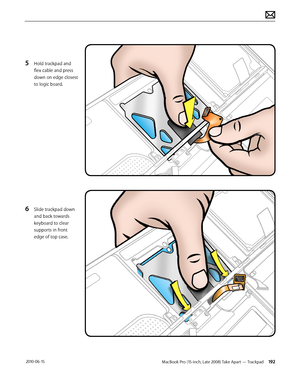 Page 192MacBook Pro (15-inch, Late 2008) Take Apart — Trackpad 192 2010-06-15
5 Hold trackpad and 
flex cable and press 
down on edge closest 
to logic board.
6 Slide trackpad down 
and back towards 
keyboard to clear 
supports in front 
edge of top case.  