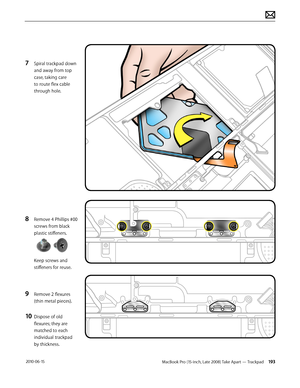 Page 193MacBook Pro (15-inch, Late 2008) Take Apart — Trackpad 193 2010-06-15
7 Spiral trackpad down 
and away from top 
case, taking care 
to route flex cable 
through hole.
8 Remove 4 Phillips #00 
screws from black 
plastic stiffeners.  
Keep screws and 
stiffeners for reuse.
9 Remove 2 flexures 
(thin metal pieces).
10 Dispose of old 
flexures; they are 
matched to each 
individual trackpad  
by thickness.  