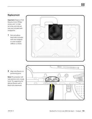 Page 194MacBook Pro (15-inch, Late 2008) Take Apart — Trackpad 194 2010-06-15
Replacement
Important: Dispose of old 
flexures, 6 short Phillips 
screws, and 1 tri-lobe 
set screw, and only use 
new ones included with 
trackpad kit.
1 Peel and adhere 
black label (included 
with new trackpad) 
to cover trackpad 
stiffener as shown.
2 Align new flexures on 
positioning posts.
Note: This procedure will 
take patience and a steady 
hand.  Try supporting the 
delicate flexures with a 
black stick underneath.  