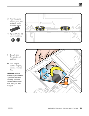 Page 195MacBook Pro (15-inch, Late 2008) Take Apart — Trackpad 195 2010-06-15
3 Align black plastic 
stiffeners so the raised 
semi-circle portion 
covers the flexure.
4 Tighten 4 Phillips #00 
screws on stiffeners.
5 Carefully route 
flex cable through 
guidehole.
6 Spiral and pivot 
trackpad into place, 
inserting front edge 
first.
Important: Minimize 
rubbing edges of trackpad 
against top case while 
installing.  This could 
cause invisible cracks to 
form in the glass of the 
trackpad.  