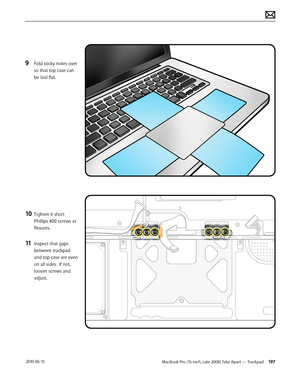 Page 197MacBook Pro (15-inch, Late 2008) Take Apart — Trackpad 197 2010-06-15
9 Fold sticky notes over 
so that top case can 
be laid flat.
10 Tighten 6 short 
Phillips #00 screws at 
flexures.
11 Inspect that gaps 
between trackpad 
and top case are even 
on all sides.  If not, 
loosen screws and 
adjust.  