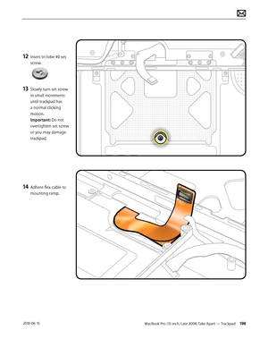 Page 198MacBook Pro (15-inch, Late 2008) Take Apart — Trackpad 198 2010-06-15
12 Insert tri-lobe #0 set 
screw.  
13 Slowly turn set screw 
in small increments 
until trackpad has 
a normal clicking 
motion. 
Important: Do not 
overtighten set screw 
or you may damage 
trackpad.
14 Adhere flex cable to 
mounting ramp.  