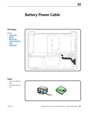 Page 199MacBook Pro (15-inch, Late 2008) Take Apart — Battery Power Cable 199 2010-06-15
First Steps
Remove:
• Access door
• Battery
• Bottom case
• Battery connector 
cover
• Logic board
Tools
• Clean, soft, lint-free 
cloth
• ESD wrist strap and 
mat
Battery Power Cable  