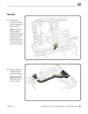 Page 200MacBook Pro (15-inch, Late 2008) Take Apart — Battery Power Cable 200 2010-06-15
Removal
1 Disconnect the 
battery power cable, 
from the underside of 
the logic board. 
Note: The cable can 
be disconnected 
without removing the 
logic board; however, 
to reconnect the 
cable, the logic board 
must be removed to 
access the connector.
2 Pull the cable under 
midwall and peel it 
up from the top case.
Replacement Note: 
Press cable to top 
case so it lays flat.  