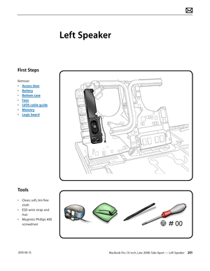 Page 201MacBook Pro (15-inch, Late 2008) Take Apart — Left Speaker 201 2010-06-15
First Steps
Remove:
• Access door
• Battery
• Bottom case
• Fans
• LVDS cable guide
• Memory
• Logic board
Tools
• Clean, soft, lint-free 
cloth
• ESD wrist strap and 
mat
• Magnetic Phillips #00 
screwdriver
Left Speaker  