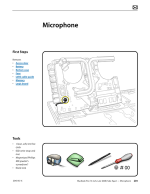 Page 204MacBook Pro (15-inch, Late 2008) Take Apart — Microphone  204 2010-06-15
First Steps
Remove:
• Access door
• Battery
• Bottom case
• Fans
• LVDS cable guide
• Memory
• Logic board
Tools
•  Clean, soft, lint-free 
cloth
• ESD wrist strap and 
mat
• Magnetized Phillips 
#00 jeweler’s 
screwdriver?
• Black stick
Microphone   