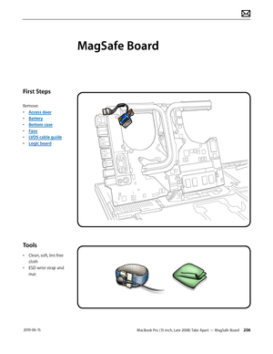 Page 206MacBook Pro (15-inch, Late 2008) Take Apart — MagSafe Board 206 2010-06-15
First Steps
Remove:
• Access door
• Battery
• Bottom case
• Fans
• LVDS cable guide
• Logic board
Tools
• Clean, soft, lint-free 
cloth
• ESD wrist strap and 
mat
MagSafe Board  