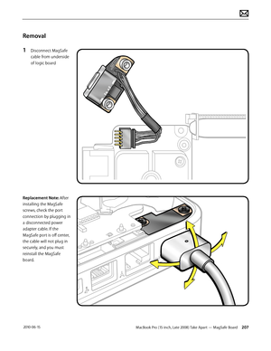 Page 207MacBook Pro (15-inch, Late 2008) Take Apart — MagSafe Board 207 2010-06-15
Removal
1 Disconnect MagSafe 
cable from underside 
of logic board
Replacement Note: After 
installing the MagSafe 
screws, check the port 
connection by plugging in 
a disconnected power 
adapter cable. If the 
MagSafe port is off center, 
the cable will not plug in 
securely, and you must 
reinstall the MagSafe 
board.  