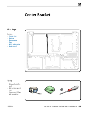 Page 208MacBook Pro (15-inch, Late 2008) Take Apart — Center Bracket 208 2010-06-15
First Steps
Remove:
• Access door
• Battery
• Bottom case
• Fans
• LVDS cable guide
• Logic board
Tools
• Clean, soft, lint-free 
cloth
• ESD wrist strap and 
mat
• Magnetized Phillips 
#00 screwdriver
Center Bracket  