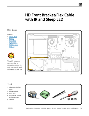 Page 211MacBook Pro (15-inch, Late 2008) Take Apart — HD Front Bracket/Flex Cable with IR and Sleep LED 211 2010-06-15
First Steps
Remove:
• Access door
• Battery
• Hard drive
• Optical drive
• Right speaker
• Midwall
This cable has a very 
narrow neck at its 
connection point to the 
main logic board. Handle 
with care or it could tear.
Tools
• Clean, soft, lint-free 
cloth
• ESD wrist strap
• Black stick
• Magnetized Phillips 
#00 screwdriver
• Tweezer
HD Front Bracket/Flex Cable 
with IR and Sleep LED  