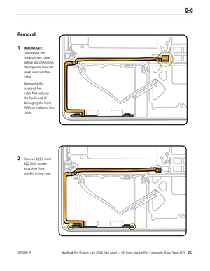 Page 212MacBook Pro (15-inch, Late 2008) Take Apart — HD Front Bracket/Flex Cable with IR and Sleep LED 212 2010-06-15
Removal
1 IMPORTANT: 
Disconnect the 
trackpad flex cable 
before disconnecting 
the adjacent front IR/
Sleep indicator flex 
cable. 
Removing the 
trackpad flex 
cable first reduces 
the likelihood of 
damaging the front 
IR/Sleep indicator flex 
cable.
2 Remove 2 (3.3-mm) 
922-7620 screws  
attaching front 
bracket to top case.  