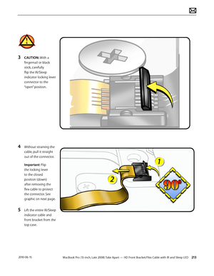 Page 213MacBook Pro (15-inch, Late 2008) Take Apart — HD Front Bracket/Flex Cable with IR and Sleep LED 213 2010-06-15
3 CAUTION: With a 
fingernail or black 
stick, carefully 
flip the IR/Sleep 
indicator locking lever 
connector to the 
“open” position.
4 Without straining the 
cable, pull it straight 
out of the connector.
Important: Flip 
the locking lever 
to the closed 
position (down) 
after removing the 
flex cable to protect 
the connector. See 
graphic on next page. 
5 Lift the entire IR/Sleep...
