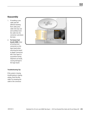 Page 214MacBook Pro (15-inch, Late 2008) Take Apart — HD Front Bracket/Flex Cable with IR and Sleep LED 214 2010-06-15
Reassembly
1. If installing a new 
cable, peel off 
adhesive backing 
from cable, press 
cable onto top case 
and carefully insert 
the cable into the 
connector. Lock down 
the lever. 
2.  For known bad 
boards (KBB): Close 
all locking lever 
connectors on the 
logic board when 
returning the board 
to Apple. Connectors 
left in the “open” or 
up position during 
shipment can break, 
causing...