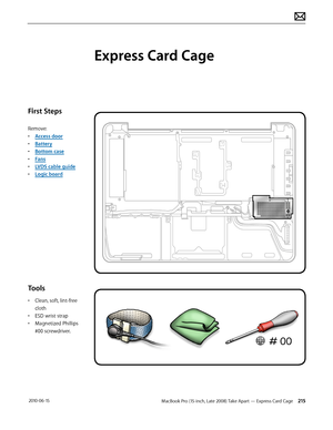 Page 215MacBook Pro (15-inch, Late 2008) Take Apart — Express Card Cage 215 2010-06-15
First Steps
Remove:
• Access door
• Battery
• Bottom case
• Fans
• LVDS cable guide
• Logic board
Tools
• Clean, soft, lint-free 
cloth
• ESD wrist strap 
• Magnetized Phillips 
#00 screwdriver.
Express Card Cage  