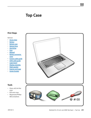 Page 219MacBook Pro (15-inch, Late 2008) Take Apart — Top Case 219 2010-06-15
First Steps
Remove:
• Access door
• Battery
• Bottom case
• Optical drive
• Hard drive
• Fans
• Midwall
• Battery connector 
cover
• Camera cable guide
• LVDS cable guide
• Logic board
• Display assembly
• Right speaker
• Express card cage
• Center bracket
Tools
• Clean, soft, lint-free 
cloth
• ESD wrist strap 
• Magnetized Phillips 
#00 screwdriver.
Top Case  