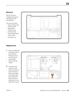 Page 220MacBook Pro (15-inch, Late 2008) Take Apart — Top Case 220 2010-06-15
Removal
With the first steps 
completed, the top case 
with keyboard is the 
remaining part.
The top case includes:
• battery indicator light 
board and cable
• battery cable 
connector cover
• hard drive cable
• front bracket IR/sleep 
indicator cable
• Kensington lock
Replacement
1 Before assembling the 
computer, be sure to 
first transfer the 
following 3 parts to 
the new top case: 
• center bracket 
• express card cage
• midwall...