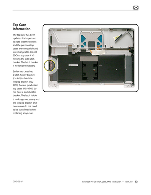 Page 221MacBook Pro (15-inch, Late 2008) Take Apart — Top Case 221 2010-06-15
Top Case 
Information
The top case has been 
updated. It’s important 
to note that the current 
and the previous top 
cases are compatible and 
interchangeable. Do not 
SDOA a top case if it’s 
missing the side latch 
bracket. The latch bracket 
is no longer necessary
Earlier top cases had 
a latch holder bracket 
(circled) to hold the 
lollipop bracket (922-
8716). Current production 
top cases (661-4948) do 
not have a latch holder...