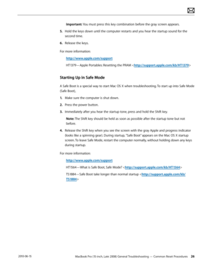 Page 26MacBook Pro (15-inch, Late 2008) General Troubleshooting — Common Reset Procedures 26 2010-06-15
Important: You must press this key combination before the gray screen appears.
5. Hold the keys down until the computer restarts and you hear the startup sound for the 
second time.
6.  Release the keys.
For more information:
http://www.apple.com/support
HT1379—Apple Portables: Resetting the PRAM 
Starting Up in Safe Mode
A Safe Boot is a special way to start Mac OS X when troubleshooting. To start up into...