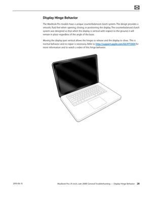 Page 28MacBook Pro (15-inch, Late 2008) General Troubleshooting — Display Hinge Behavior 28 2010-06-15
Display Hinge Behavior
The MacBook Pro models have a unique counterbalanced clutch system. The design provides a 
smooth, fluid feel when opening, closing, or positioning the display. The counterbalanced clutch 
system was designed so that when the display is vertical with respect to the ground, it will 
remain in place regardless of the angle of the base.
Moving the display past vertical allows the hinges to...