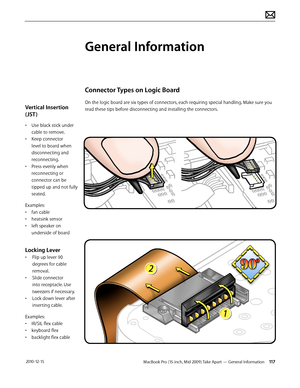 Page 117MacBook Pro (15-inch, Mid 2009) Take Apart — General Information 117 2010-12-15
Vertical Insertion 
(JST )
• Use black stick under 
cable to remove.
• Keep connector 
level to board when 
disconnecting and 
reconnecting.
• Press evenly when 
reconnecting or 
connector can be 
tipped up and not fully 
seated.
Examples:
• fan cable
• heatsink sensor
• left speaker on 
underside of board
Locking Lever
• Flip up lever 90 
degrees for cable 
removal. 
• Slide connector 
into receptacle. Use 
tweezers if...