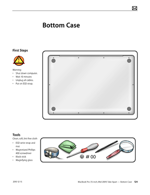 Page 124MacBook Pro (15-inch, Mid 2009) Take Apart — Bottom Case 124 2010-12-15
First Steps
Warning:
• Shut down computer.
• Wait 10 minutes
• Unplug all cables.
• Put on ESD strap.
Tools
Clean, soft, lint-free cloth
• ESD wrist strap and 
mat
• Magnetized Phillips 
#00 screwdriver
• Black stick
• Magnifying glass
Bottom Case  