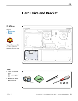 Page 132MacBook Pro (15-inch, Mid 2009) Take Apart — Hard Drive and Bracket 132 2010-12-15
First Steps
Remove:
• Bottom case
• Battery
Caution: Make sure data 
is backed up before 
removing the hard drive.
Tools
• Clean, soft, lint-free 
cloth
• ESD wrist strap and 
mat
• Magnetized Phillips 
#00 screwdriver
Hard Drive and Bracket  