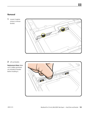 Page 133MacBook Pro (15-inch, Mid 2009) Take Apart — Hard Drive and Bracket 133 2010-12-15
Removal
1 Loosen 2 captive 
screws to remove 
bracket. 
2 Lift out bracket.
Replacement Note: Make 
sure 2 rubber grommets 
are included in bracket 
before installing it.  