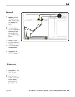 Page 140MacBook Pro (15-inch, Mid 2009) Take Apart — Hard Drive/IR/Sleep Indicator Cable 140 2010-12-15
Removal
1 Caution: The cable 
is fragile, be careful 
when disconnecting 
and removing the 
cable.
2  Use black stick to 
disconnect cable from 
connector on logic 
board and carefully 
pry cable from top of 
speaker.
3 Remove 4 screws:
• 2 (3.0-mm) 922-9036 
on cable
• 2 (9.5-mm) 922-9105 
on lower bracket
4 Carefully peel up 
cable from top case.
 Replacement
1 Press cable so it lays 
flat in top case.
2...